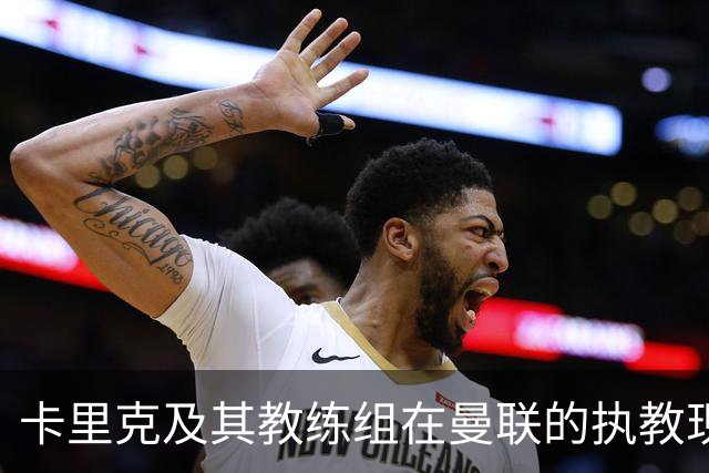 卡里克及其教练组在曼联的执教现状与成绩压力分析