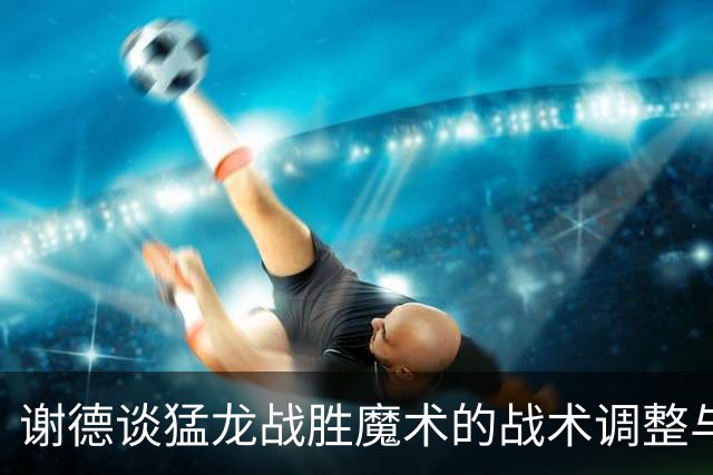 谢德谈猛龙战胜魔术的战术调整与团队表现